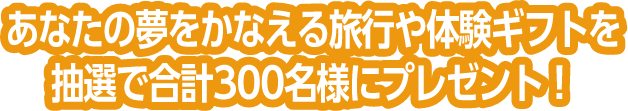 あなたの夢をかなえる旅行や体験ギフトを抽選で合計300名様にプレゼント！